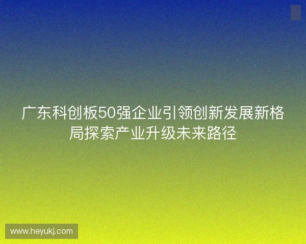 广东科创板50强企业引领创新发展新格局探索产业升级未来路径