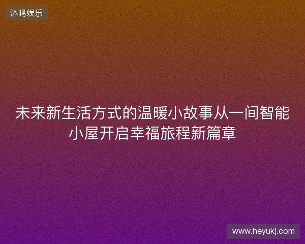 未来新生活方式的温暖小故事从一间智能小屋开启幸福旅程新篇章