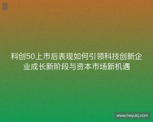 科创50上市后表现如何引领科技创新企业成长新阶段与资本市场新机遇