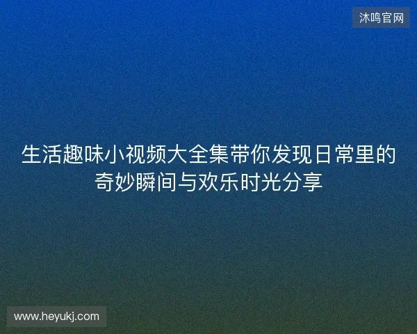 生活趣味小视频大全集带你发现日常里的奇妙瞬间与欢乐时光分享