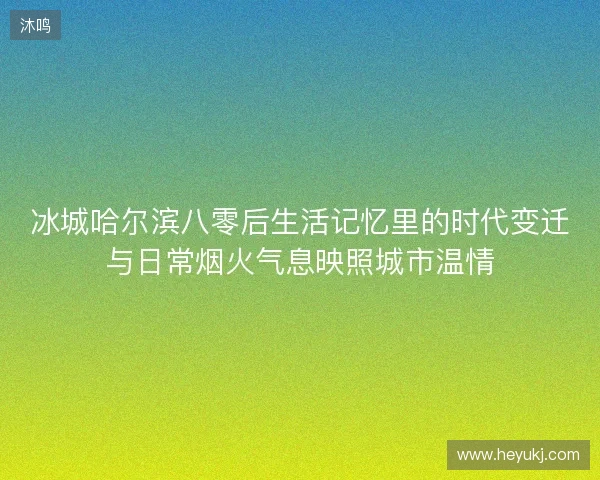 冰城哈尔滨八零后生活记忆里的时代变迁与日常烟火气息映照城市温情