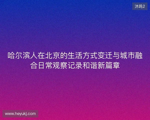 哈尔滨人在北京的生活方式变迁与城市融合日常观察记录和谐新篇章